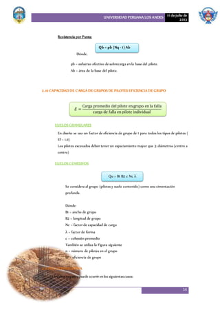 UNIVERSIDAD PERUANA LOS ANDES 11 de julio de
2013
14
Resistencia por Punta:
Dónde:
pb = esfuerzo efectivo de sobrecarga en la base del pilote.
Ab = área de la base del pilote.
2.10 CAPACIDAD DE CARGA DE GRUPOSDE PILOTES EFICIENCIA DE GRUPO
SUELOSGRANULARES
En diseño se usa un factor de eficiencia de grupo de 1 para todos los tipos de pilotes (
Ef = 1.0)
Los pilotes excavados deben tener un espaciamiento mayor que 3 diámetros (centro a
centro)
SUELOSCOHESIVOS
Se considera al grupo (pilotes y suelo contenido) como una cimentación
profunda.
Dónde:
B1 = ancho de grupo
B2 = longitud de grupo
Nc = factor de capacidad de carga
λ = factor de forma
c = cohesión promedio
También se utiliza la Figura siguiente
n = número de pilotes en el grupo
Ef = eficiencia de grupo
2.11 FRICCIONNEGATIVA
La fricciónnegativapuedeocurrirenlos siguientescasos:
Qb = pb (Nq - 1) Ab
𝐸 =
Carga promedio del pilote en grupo en la falla
carga de falla en pilote individual
Qu = B1 B2 c Nc λ
 
