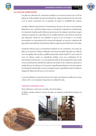 UNIVERSIDAD PERUANA LOS ANDES 11 de julio de
2013
16
2.5 PILAS DE CIMENTACION
Las pilas son elementos de cimentación profunda con secciones mayores que la del los
pilotes, las cuales también transmites al subsuelo las cargas provenientes de una estructura
y de la misma cimentación con el propósito de lograr la estabilidad del conjunto.
Las pilas se fabrican directamente en el subsuelo por los que se les conoce como elementos
fabricados in situ- cuando los esfuerzos que se transmitirán al subsuelo son exclusivamente
de compresión, las pilas pueden fabricarse prácticamente de cualquier material que tenga la
resistencia requerida los cuales deben de ser estables durante la vida útil de la estructura
que soportarán, siendo los mas utilizados la grava, la cal, el mortero, y el concreto
premezclado. Las características de los estratos del subsuelo, así como las condiciones del
agua subterránea,definirán el material que deberá emplearse para la fabricación de las pilas.
Cuando los esfuerzos que se transmitirán al subsuelo son de compresión y de tensión, las
pilas por lo general se fabrican utilizando concreto premezclado reforzado con varilla de
acero corrugadas, tubo metálico o perfiles estructurales, siendo el perfil “H”, es la común. El
acero de refuerzo puede ser especificado también como una combinación de los
mencionados anteriormente , y no necesariamente debe ser de la longitud de la pila cuando
el acero exclusivamente absorberá los esfuerzos de tensión; en las condiciones anteriores, el
anclaje del acero de refuerzo en el concreto se especifica generalmente en el tercio superior
de la longitud total de la pila, ya que no se lograra mayor capacidad de tensión al rebasar la
longitud de adherencia del acero con el concreto.
La secciónutilizada con mayorfrecuencia es la circular,cuyo diámetro no debe de ser menor
a 60cm (2ft), con el propósito de garantizar la calidad de la pila,
PROCESO CONSTRUCTIVO:
El procedimiento constructivo es similar a los de los pilotes.
El último método consiste en excavar las pilas con máquinas perforadoras provistas con
barrenos.
 