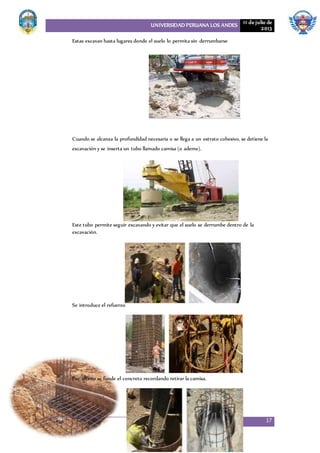 UNIVERSIDAD PERUANA LOS ANDES 11 de julio de
2013
17
Estas excavan hasta lugares donde el suelo lo permita sin derrumbarse
Cuando se alcanza la profundidad necesaria o se llega a un estrato cohesivo, se detiene la
excavación y se inserta un tubo llamado camisa (o ademe).
Este tubo permite seguir excavando y evitar que el suelo se derrumbe dentro de la
excavación.
Se introduce el refuerzo
Por último se funde el concreto recordando retirar la camisa.
 
