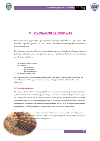 UNIVERSIDAD PERUANA LOS ANDES 11 de julio de
2013
18
III. CIMENTACIONES SUPERFICIALES
Son aquellas que se apoyan en las capas superficiales o poco profundas del suelo, por tener éste
suficiente capacidad portante o por tratarse de construcciones de importancia secundaria y
relativamente livianas.
En estructuras importantes, tales como puentes, las cimentaciones, incluso las superficiales, se apoyan a
suficiente profundidad como para garantizar que no se produzcan deterioros. Las cimentaciones
superficiales se clasifican en:
 Cimentaciones ciclópeas.
 Zapatas:
Zapatas aisladas.
Zapatas corridas.
Zapatas combinadas.
 Losas de cimentación.
Un caso que se puede considerar intermedio entre las zapatas y las losas es el de la cimentación por
medio de un emparrillado, que consiste en una serie de zapatas corridas, entrecruzadas en dos
direcciones.
3.1 Cimentaciones ciclópeas
En terrenos cohesivos donde la zanja pueda hacerse con paramentos verticales y sin desprendimientos
de tierra, el cimiento de concreto ciclópeo (hormigón) es sencillo y económico. El procedimiento para
su construcción consiste en ir vaciando dentro de la zanja piedras de diferentes tamaños al tiempo
que se vierte la mezcla de concreto en proporción 1:3:5, procurando mezclar perfectamente el concreto
con las piedras, de tal formaque se evite la continuidad en sus juntas. Estees un sistemaque ha quedado
prácticamente en desuso, se usaba en construcciones con cargas poco importantes.
.
El hormigón ciclópeo se realiza añadiendo piedras más o menos grandes a medida que se va
hormigonando para economizar material. Utilizando estesistema, se puede emplear piedra más pequeña
que en los cimientos de mampostería hormigonada.
 