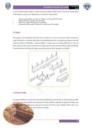 UNIVERSIDAD PERUANA LOS ANDES 11 de julio de
2013
19
La técnica del hormigón ciclópeo consiste en lanzar las piedras desde el punto más alto de la zanja sobre
el hormigón en masa, que se depositará en el cimiento. Precauciones:
< Tratar que las piedras no estén en contacto con la pared de la zanja.
< Que las piedras no queden amontonadas.
< Alternar en capas el hormigón y las piedras.
< Cada piedra debe quedar totalmente envuelta por el hormigón.
3.2 Zapata
Una zapata es una ampliación de la base de una columna o muro, que tiene por objeto transmitir la
carga al subsuelo a una presión adecuada a las propiedades del suelo. Las zapatas que soportan una sola
columna se llaman individuales o zapatas aisladas. La zapata que se construye debajo de un muro se
llama zapatacorridao zapatacontinua.Si una zapatasoportavarias columnasse llama zapatacombinada.
Se pueden observar los tipos de zapata, que posteriormente serán expuestas con detalle.
3.3 Zapatas Aisladas
Las zapatas aisladas son un tipo de cimentación superficial que sirve de base de elementos estructurales
puntuales como son los pilares; de modo que esta zapata amplía la superficie de apoyo hasta lograr que
el suelo soporte sin problemas la carga que le transmite. El término zapata aislada se debe a que se usa
para asentar un único pilar, de ahí el nombre de aislada.
 