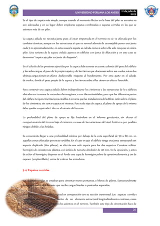 UNIVERSIDAD PERUANA LOS ANDES 11 de julio de
2013
20
Es el tipo de zapata más simple, aunque cuando el momento flector en la base del pilar es excesivo no
son adecuadas y en su lugar deben emplearse zapatas combinadas o zapatas corridas en las que se
asienten más de un pilar.
La zapata aislada no necesita junta pues al estar empotrada en el terreno no se ve afectada por los
cambios térmicos, aunque en las estructuras sí que es normal además de aconsejable poner una junta
cada 3 m aproximadamente, en estos casos la zapata se calcula como si sobre ella solo recayese un único
pilar. Una variante de la zapata aislada aparece en edificios con junta de dilatación y en este caso se
denomina "zapata ajo pilar en junta de diapasón".
En el cálculo de las presiones ejercidas por la zapata debe tenerse en cuenta además del peso del edificio
y las sobrecargas, el peso de la propia zapata y de las tierras que descansan sobre sus vuelos, estas dos
últimas cargas tienen un efecto desfavorable respecto al hundimiento. Por otra parte en el cálculo
de vuelco, donde el peso propio de la zapata y las tierras sobre ellas tienen un efecto favorable.
Para construir una zapata aislada deben independizarse los cimientos y las estructuras de los edificios
ubicados en terrenos de naturaleza heterogénea, o con discontinuidades, para que las diferentes partes
del edificio tengancimentacionesestables.Convieneque las instalacionesdel edificio esténsobre el plano
de los cimientos, sin cortar zapatas ni riostras. Para todo tipo de zapata, el plano de apoyo de la misma
debe quedar empotrado 1 dm en el estrato del terreno.
La profundidad del plano de apoyo se fija basándose en el informe geotécnico, sin alterar el
comportamiento del terreno bajo el cimiento, a causa de las variaciones del nivel freático a por posibles
riesgos debido a las heladas.
Es conveniente llegar a una profundidad mínima por debajo de la cota superficial de 50 u 80 cm. en
aquellas zonas afectadas por estas variables. En el caso en que el edificio tenga una junta estructural con
soporte duplicado (dos pilares), se efectúa una sola zapata para los dos soportes. Conviene utilizar
hormigón de consistencia plástica, con áridos de tamaño alrededor de 40 mm. En la ejecución, y antes
de echar el hormigón, disponer en el fondo una capa de hormigón pobre de aproximadamente 5 cm de
espesor (emplantillado), antes de colocar las armaduras.
3.4 Zapatas corridas
Las zapatas corridas se emplean para cimentar muros portantes, o hileras de pilares. Estructuralmente
funcionan como viga flotante que recibe cargas lineales o puntuales separadas.
Son cimentaciones de gran longitud en comparación con su sección transversal. Las zapatas corridas
están indicadas como cimentación de un elemento estructural longitudinalmente continuo, como
un muro, en el que pretendemos los asientos en el terreno. También este tipo de cimentación hace de
 