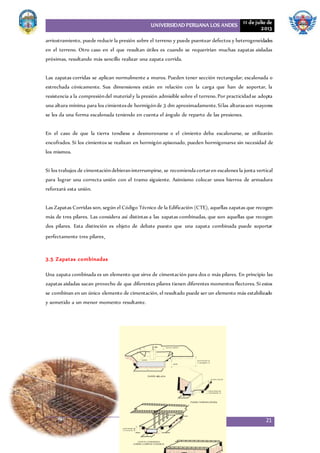UNIVERSIDAD PERUANA LOS ANDES 11 de julio de
2013
21
arriostramiento, puede reducir la presión sobre el terreno y puede puentear defectos y heterogeneidades
en el terreno. Otro caso en el que resultan útiles es cuando se requerirían muchas zapatas aisladas
próximas, resultando más sencillo realizar una zapata corrida.
Las zapatas corridas se aplican normalmente a muros. Pueden tener sección rectangular, escalonada o
estrechada cónicamente. Sus dimensiones están en relación con la carga que han de soportar, la
resistencia a la compresióndel materialy la presión admisible sobre el terreno.Por practicidadse adopta
una altura mínima para los cimientosde hormigónde 3 dm aproximadamente.Silas alturasson mayores
se les da una forma escalonada teniendo en cuenta el ángulo de reparto de las presiones.
En el caso de que la tierra tendiese a desmoronarse o el cimiento deba escalonarse, se utilizarán
encofrados. Si los cimientos se realizan en hormigón apisonado, pueden hormigonarse sin necesidad de
los mismos.
Si los trabajos de cimentacióndebieraninterrumpirse, se recomiendacortaren escalones la junta vertical
para lograr una correcta unión con el tramo siguiente. Asimismo colocar unos hierros de armadura
reforzará esta unión.
Las Zapatas Corridas son, según el Código Técnico de la Edificación (CTE), aquellas zapatas que recogen
más de tres pilares. Las considera así distintas a las zapatas combinadas, que son aquellas que recogen
dos pilares. Esta distinción es objeto de debate puesto que una zapata combinada puede soportar
perfectamente tres pilares.
3.5 Zapatas combinadas
Una zapata combinada es un elemento que sirve de cimentación para dos o más pilares. En principio las
zapatas aisladas sacan provecho de que diferentes pilares tienen diferentes momentos flectores. Si estos
se combinan en un único elemento de cimentación, el resultado puede ser un elemento más estabilizado
y sometido a un menor momento resultante.
 