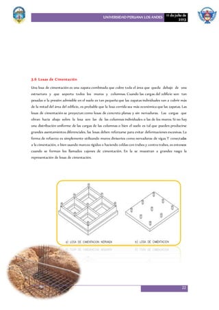 UNIVERSIDAD PERUANA LOS ANDES 11 de julio de
2013
22
3.6 Losas de Cimentación
Una losa de cimentación es una zapata combinada que cubre toda el área que queda debajo de una
estructura y que soporta todos los muros y columnas. Cuando las cargas del edificio son tan
pesadas o la presión admisible en el suelo es tan pequeña que las zapatas individuales van a cubrir más
de la mitad del área del edificio, es probable que la losa corrida sea más económica que las zapatas. Las
losas de cimentación se proyectan como losas de concreto planas y sin nervaduras. Las cargas que
obran hacia abajo sobre la losa son las de las columnas individuales o las de los muros. Si no hay
una distribución uniforme de las cargas de las columnas o bien el suelo es tal que pueden producirse
grandes asentamientos diferenciales, las losas deben reforzarse para evitar deformaciones excesivas. La
forma de refuerzo es simplemente utilizando muros divisorios como nervaduras de vigas T conectadas
a la cimentación, o bien usando marcos rígidos o haciendo celdas con trabes y contra trabes, es entonces
cuando se forman los llamados cajones de cimentación. En la se muestran a grandes rasgo la
representación de losas de cimentación.
 
