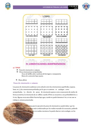 UNIVERSIDAD PERUANA LOS ANDES 11 de julio de
2013
23
IV CIMENTACIONES SEMIPROFUNDAS
4.1 TIPOS
 Pozos de cimentación o caissons.
 Otras cimentaciones semiprofundas:
Arcos de ladrillo sobre machones de hormigón o mampostería.
Muros de contención bajo rasante.
 Micro pilotes
Pozos de cimentación o caissons
Los pozos de cimentación se plantean como solución entre las cimentaciones superficiales, (zapatas,
losas, etc.) y las cimentaciones profundas, por lo que en ocasiones se catalogan como
semiprofundas. La elección de pozos de cimentación aparece como consecuencia de resolver de
forma económica, la cimentación de un edificio cuando el firme se encuentra a una profundidad de 4 a
6 mts. Algunas veces estos deben hacerse bajo agua, cuando no puede desviarse el río, en ese caso se
trabaja en cámaras presurizadas
Como soluciones constructivas para la ejecución de pozos de cimentación se puede indicar que los
pozos rectangulares o circulares están condicionados por los medios manuales de excavación, pudiendo
alcanzar profundidades de 30 mts con medios mecánicos. Se puede observar cierta analogía, con los
pilotes de gran diámetro.
 