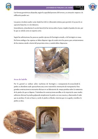 UNIVERSIDAD PERUANA LOS ANDES 11 de julio de
2013
24
Las formas geométricas adoptadas, según la capacidad portante del terreno y su situación respecto a la
edificación pueden ser:
Los pozos circulares suelen variar desde los 0.60 m (dimensión mínima para permitir el acceso de un
operario) hasta los 2 m de diámetro.
Generalmente, al producirse la acción lateral de las tierras sobre el pozo, impide el pandeo de este, por
lo que se calcula como un soporte corto.
Según las solicitaciones, los pozos se pueden ejecutar de hormigón armado, o de hormigón en masa.
De forma análoga a las zapatas, se deben disponer vigas de atado entre los pozos, para arriostramiento
de los mismos, siendo criterio del proyectista cómo y cuándo deben disponerse.
Arcos de ladrillo
Por lo general se realizan sobre machones de hormigón o mampostería. En zonas donde la
piedra es abundante suele aprovecharse esta como material de cimentación de mampostería. Para
grandes construcciones es necesario efectuar en un laboratorio de ensayo pruebas sobre la resistencia
de la piedra de que se dispone. Tratándose de construcciones sencillas, en la mayoría de casos resulta
suficiente efectuar la prueba golpeando simplemente la piedra con una maceta y observando el ruido
que se produce. Si este es hueco y sordo, la piedra es blanda, mientras que si es aguda y metálico, la
piedra es dura.
 