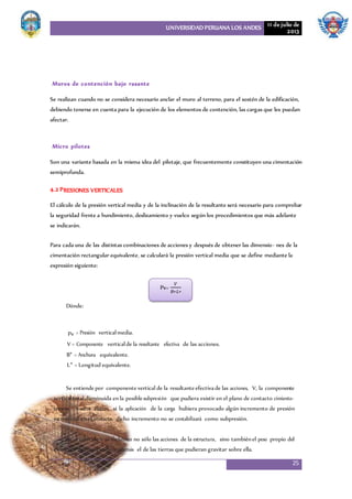 UNIVERSIDAD PERUANA LOS ANDES 11 de julio de
2013
25
Muros de contención bajo rasante
Se realizan cuando no se considera necesario anclar el muro al terreno, para el sostén de la edificación,
debiendo tenerse en cuenta para la ejecución de los elementos de contención, las cargas que les puedan
afectar.
Micro pilotes
Son una variante basada en la misma idea del pilotaje, que frecuentemente constituyen una cimentación
semiprofunda.
4.2 PRESIONES VERTICALES
El cálculo de la presión vertical media y de la inclinación de la resultante será necesario para comprobar
la seguridad frente a hundimiento, deslizamiento y vuelco según los procedimientos que más adelante
se indicarán.
Para cada una de las distintas combinaciones de acciones y después de obtener las dimensio- nes de la
cimentación rectangular equivalente, se calculará la presión vertical media que se define mediante la
expresión siguiente:
Dónde:
pv = Presión verticalmedia.
V = Componente verticalde la resultante efectiva de las acciones.
B* = Anchura equivalente.
L* = Longitud equivalente.
Se entiendepor componente vertical de la resultante efectivade las acciones, V, la componente
verticaltotal disminuida en la posiblesubpresión que pudiera existir en el plano de contacto cimiento-
terreno. A estos efectos, si la aplicación de la carga hubiera provocado algún incremento de presión
intersticial en el contacto, dicho incremento no se contabilizará como subpresión.
En el valor de V se incluirán no sólo las acciones de la estructura, sino tambiénel peso propio del
elemento de cimentación y además el de las tierras que pudieran gravitar sobre ella.
Pv=
𝑉
𝐵∗𝐿∗
 
