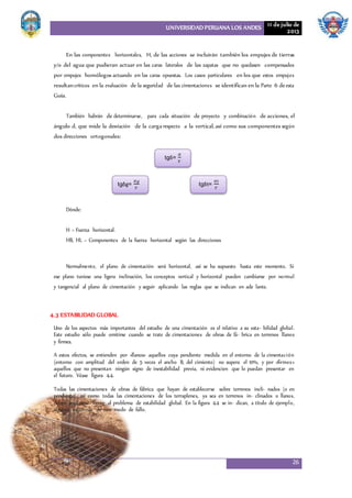 UNIVERSIDAD PERUANA LOS ANDES 11 de julio de
2013
26
En las componentes horizontales, H, de las acciones se incluirán también los empujes de tierras
y/o del agua que pudieran actuar en las caras laterales de las zapatas que no quedasen compensados
por empujes homólogos actuando en las caras opuestas. Los casos particulares en los que estos empujes
resultancríticos en la evaluación de la seguridad de las cimentaciones se identifican en la Parte 6 deesta
Guía.
También habrán de determinarse, para cada situación de proyecto y combinación de acciones, el
ángulo d, que mide la desviación de la cargarespecto a la vertical, así como sus componentes según
dos direcciones ortogonales:
Dónde:
H = Fuerza horizontal.
HB, HL = Componentes de la fuerza horizontal según las direcciones
Normalmente, el plano de cimentación será horizontal, así se ha supuesto hasta este momento. Si
ese plano tuviese una ligera inclinación, los conceptos vertical y horizontal pueden cambiarse por normal
y tangencial al plano de cimentación y seguir aplicando las reglas que se indican en ade lante.
4.3 ESTABILIDAD GLOBAL
Uno de los aspectos más importantes del estudio de una cimentación es el relativo a su esta- bilidad global.
Este estudio sólo puede omitirse cuando se trate de cimentaciones de obras de fá- brica en terrenos llanos
y firmes.
A estos efectos, se entienden por «llanos» aquellos cuya pendiente medida en el entorno de la cimentación
(entorno con amplitud del orden de 5 veces el ancho B, del cimiento) no supera el 10%, y por «firmes»
aquellos que no presentan ningún signo de inestabilidad previa, ni evidencien que lo puedan presentar en
el futuro. Véase figura 4.4.
Todas las cimentaciones de obras de fábrica que hayan de establecerse sobre terrenos incli- nados (o en
pendiente) así como todas las cimentaciones de los terraplenes, ya sea en terrenos in- clinados o llanos,
deben analizarse frente al problema de estabilidad global. En la figura 4.4 se in- dican, a título de ejemplo,
algunos esquemas de este modo de fallo.
tgδ=
𝐻
𝑉
tgδg=
𝐻𝑔
𝑉
tgδt=
𝐻𝑡
𝑉
 