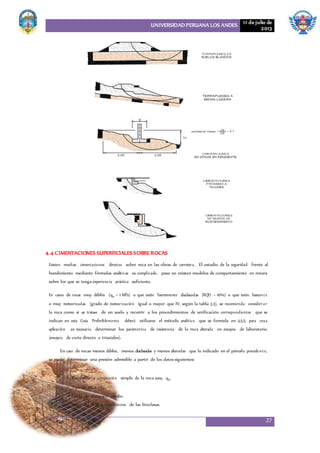 UNIVERSIDAD PERUANA LOS ANDES 11 de julio de
2013
27
4.4 CIMENTACIONES SUPERFICIALESSOBRE ROCAS
Existen muchas cimentaciones directas sobre roca en las obras de carretera. El estudio de la seguridad frente al
hundimiento mediante fórmulas analíticas es complicado, pues no existen modelos de comportamiento en rotura
sobre los que se tenga experiencia práctica suficiente.
En casos de rocas muy débiles (qu < 1 MPa) o que estén fuertemente diaclasadas (RQD < 10%) o que estén bastante
o muy meteorizadas (grado de meteorización igual o mayor que IV, según la tabla 3.3), se recomienda consider ar
la roca como si se tratase de un suelo y recurrir a los procedimientos de verificación correspondientes que se
indican en esta Guía. Preferiblemente deberá utilizarse el método analítico que se formula en 4.5.5, para cuya
aplicación es necesario determinar los parámetros de resistencia de la roca alterada en ensayos de laboratorio
(ensayos de corte directo o triaxiales).
En caso de rocas menos débiles, menos diaclasadas y menos alteradas que lo indicado en el párrafo precedente,
se puede determinar una presión admisible a partir de los datos siguientes:
• Resistencia a compresión simple de la roca sana, qu.
• Tipo de roca.
• Grado de alteración medio.
• Valor del RQD y separaciones de las litoclasas.
 