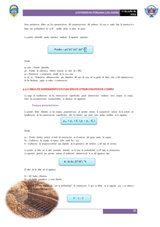 UNIVERSIDAD PERUANA LOS ANDES 11 de julio de
2013
28
Estos parámetros deben ser los representativos del comportamiento del volumen de roca si- tuado bajo la cimentació n
hasta una profundidad de 1,5 B* , medida desde su plano de apoyo.
La presión admisible puede estimarse mediante la siguiente expresión:
Dónde:
pv adm = Presión admisible.
p0 = Presión de referencia. Deberá tomarse un valor de 1 MPa.
qu = Resistencia a compresión simple de la roca sana.
a1, a2, a3 = Parámetros adimensionales que dependen del tipo de roca, de su grado de altera ción y del espaciamiento
de las litoclasas, según se indica a continuación.
4.5 CARGA DE HUNDIMIENTO EN FUNCIÓN DE OTROS ENSAYOSDE CAMPO
La carga de hundimiento de las cimentaciones superficiales puede determinarse mediante otros ensayos de campo.
Entre los procedimientos recomendables, se destacan los siguientes:
Ensayos presiométricos
La presión límite obtenida en los ensayos presiométricos, pl, permite estimar la componente vertical de la presión de
hundimiento de las cimentaciones superficiales, pvh. La relación que existe entre ambas variables es la siguiente:
Dónde:
po = Presión efectiva vertical al nivel de cimentación en el entorno del apoyo (antes de cargar).
Ko = Coeficiente de empuje al reposo. Valor usual Ko = 0,5.
K = Coeficiente de proporcionalidad que depende de la geometría del cimiento y del tipo de terreno.
La presión pl debe ser el valor promedio obtenido en la zona de profundidad 1,5 B* bajo la cimentación.
La expresión general que permite estimar el coeficiente adimensional K, es del siguiente tipo:
El valor de K1 debe ser el siguiente:
K1 = 0,8 Suelos cohesivos.
K1 = 1,0 Suelos granulares y rocas blandas
El valor de D* está relacionado con la profundidad de cimentación D que se define en el epígrafe 4.3.1 y se obtiene
mediante la siguiente expresión:
Pvadm = po*𝛼1* 𝛼2* 𝛼3*√
𝑞𝑢
𝑃𝑜
pvh  po  K ( pl  po  Ko )
K= k1+k2 (D*/B*) *S
D* = h × D
 