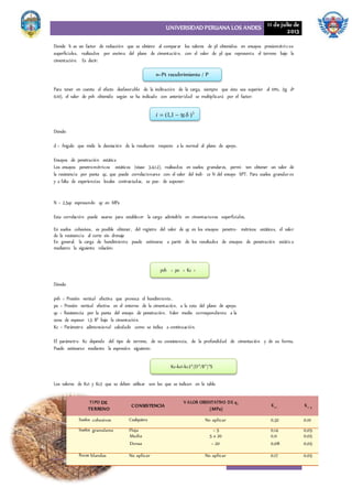 UNIVERSIDAD PERUANA LOS ANDES 11 de julio de
2013
29
Donde h es un factor de reducción que se obtiene al comparar los valores de pl obtenidos en ensayos presiométricos
superficiales, realizados por encima del plano de cimentación, con el valor de pl que representa el terreno bajo la
cimentación. Es decir:


Para tener en cuenta el efecto desfavorable de la inclinación de la carga, siempre que ésta sea superior al 10%, (tg d³
0,10), el valor de pvh obtenido según se ha indicado con anterioridad se multiplicará por el factor:
Dónde:
d = Ángulo que mide la desviación de la resultante respecto a la normal al plano de apoyo.
Ensayos de penetración estática
Los ensayos penetrométricos estáticos (véase 3.4.1.2), realizados en suelos granulares, permi- ten obtener un valor de
la resistencia por punta qc, que puede correlacionarse con el valor del índi- ce N del ensayo SPT. Para suelos granular es
y a falta de experiencias locales contrastadas, se pue- de suponer:
N = 2,5qc expresando qc en MPa
Esta correlación puede usarse para establecer la carga admisible en cimentaciones superficiales.
En suelos cohesivos, es posible obtener, del registro del valor de qc en los ensayos penetro- métricos estáticos, el valor
de la resistencia al corte sin drenaje
En general, la carga de hundimiento puede estimarse a partir de los resultados de ensayos de penetración estática
mediante la siguiente relación:
Dónde:
pvh = Presión vertical efectiva que provoca el hundimiento.
po = Presión vertical efectiva en el entorno de la cimentación, a la cota del plano de apoyo.
qc = Resistencia por la punta del ensayo de penetración. Valor medio correspondiente a la
zona de espesor 1,5 B* bajo la cimentación.
Kc = Parámetro adimensional calculado como se indica a continuación.
El parámetro Kc depende del tipo de terreno, de su consistencia, de la profundidad de cimentación y de su forma.
Puede estimarse mediante la expresión siguiente:
Los valores de Kc1 y Kc2 que se deben utilizar son los que se indican en la tabla
n=Pt recubrimiento / P
i  (1,1  tg  )3
pvh = po + Kc ×
qc
Kc=kc1+kc2*(D*/B*)*S
cohesivos No aplicar 0,32 0,10
granulares Floja < 5 0,14 0,05
Media 5 a 20 0,11 0,05
Densa > 20 0,08 0,05
blandas No aplicar No aplicar 0,17 0,05
DE
TERRENO
CONSISTENCIA
(MPa) 2
 