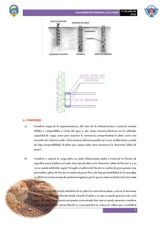 UNIVERSIDAD PERUANA LOS ANDES 11 de julio de
2013
3
2.1. FUNCIONES
a) Transferir cargas de la superestructura y del resto de la infraestructura a través de estratos
débiles o compresibles, a través del agua o aire, hasta estratos inferiores con la suficiente
capacidad de carga como para soportar la estructura, comportándose el pilote como una
extensión de columna o pilar. Estos estratos inferiores pueden ser rocas, arcillas duras o suelos
de baja compresibilidad. Al pilote que reposa sobre estos estratos se le denomina "pilote de
punta”.
b) Transferir o repartir la carga sobre un suelo relativamente suelto a través de la fricción de
superficie entre el pilote y el suelo. Este tipo de pilote se le denomina "pilote de fricción" y a su
vez se puede subdividir, según Terzaghi, en pilotes de fricción en suelos de grano grueso muy
permeable y pilote de fricción en suelos de grano fino o de baja permeabilidad. En la naturaleza
es difícil encontrarestratosde sueloshomogéneos,por lo queno existeun límitereal entreestas
categorías.
c) En situacionesdondeelsuelo alrededordeun pilote lo muevehacia abajo,a esto se le denomina
"fricción negativa", esta fricción tiende a hundir el pilote y si éste no puede penetrar más, en la
punta del pilote se generará una presión concentrada. Este caso se puede presentar cuando se
hinca un pilote en un estrato blando en cuya superficie se coloca un relleno que consolide el
 