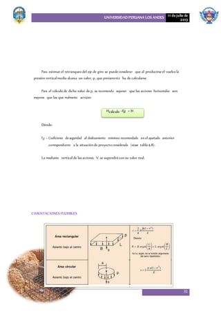 UNIVERSIDAD PERUANA LOS ANDES 11 de julio de
2013
31
Para estimar el retranqueo del eje de giro se puedeconsiderar que al producirseel vuelco la
presión verticalmedia alcanza un valor, p, que previamente ha de calcularse.
Para el cálculo de dicho valor de p, se recomienda suponer que las acciones horizontales son
mayores que las que realmente actúan:
Hcálculo =Fd × H
Dónde:
Fd = Coeficiente deseguridad al deslizamiento mínimo recomendado en el apartado anterior
correspondiente a la situaciónde proyecto considerada (véase tabla4.8).
La resultante vertical de las acciones, V, se supondrácon su valor real.
CIMENTACIONES FLEXIBLES
 
