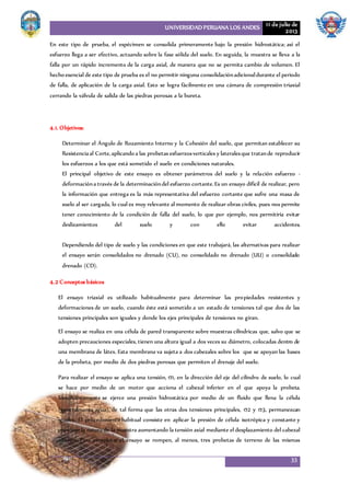 UNIVERSIDAD PERUANA LOS ANDES 11 de julio de
2013
33
En este tipo de prueba, el espécimen se consolida primeramente bajo la presión hidrostática; así el
esfuerzo llega a ser efectivo, actuando sobre la fase sólida del suelo. En seguida, la muestra se lleva a la
falla por un rápido incremento de la carga axial, de manera que no se permita cambio de volumen. El
hecho esencial de este tipo de prueba es el no permitir ninguna consolidaciónadicionaldurante el periodo
de falla, de aplicación de la carga axial. Esto se logra fácilmente en una cámara de compresión triaxial
cerrando la válvula de salida de las piedras porosas a la bureta.
4.1. Objetivos:
Determinar el Ángulo de Rozamiento Interno y la Cohesión del suelo, que permitan establecer su
Resistenciaal Corte,aplicando a las probetas esfuerzosverticales y lateralesque tratande reproducir
los esfuerzos a los que está sometido el suelo en condiciones naturales.
El principal objetivo de este ensayo es obtener parámetros del suelo y la relación esfuerzo -
deformacióna través de la determinacióndel esfuerzo cortante.Es un ensayo difícil de realizar, pero
la información que entrega es la más representativa del esfuerzo cortante que sufre una masa de
suelo al ser cargada, lo cual es muy relevante al momento de realizar obras civiles, pues nos permite
tener conocimiento de la condición de falla del suelo, lo que por ejemplo, nos permitiría evitar
deslizamientos del suelo y con ello evitar accidentes.
Dependiendo del tipo de suelo y las condiciones en que este trabajará, las alternativas para realizar
el ensayo serán consolidados no drenado (CU), no consolidado no drenado (UU) o consolidado
drenado (CD).
4.2 Conceptos básicos
El ensayo triaxial es utilizado habitualmente para determinar las propiedades resistentes y
deformaciones de un suelo, cuando éste está sometido a un estado de tensiones tal que dos de las
tensiones principales son iguales y donde los ejes principales de tensiones no giran.
El ensayo se realiza en una célula de pared transparente sobre muestras cilíndricas que, salvo que se
adopten precauciones especiales, tienen una altura igual a dos veces su diámetro, colocadas dentro de
una membrana de látex. Esta membrana va sujeta a dos cabezales sobre los que se apoyan las bases
de la probeta, por medio de dos piedras porosas que permiten el drenaje del suelo.
Para realizar el ensayo se aplica una tensión, 1, en la dirección del eje del cilindro de suelo, lo cual
se hace por medio de un motor que acciona el cabezal inferior en el que apoya la probeta.
Simultáneamente se ejerce una presión hidrostática por medio de un fluido que llena la célula
(generalmente agua), de tal forma que las otras dos tensiones principales, 2 y 3, permanezcan
iguales. El procedimiento habitual consiste en aplicar la presión de célula isotrópica y constante y
provocar la rotura de la muestra aumentando la tensión axial mediante el desplazamiento del cabezal
inferior. Para completar el ensayo se rompen, al menos, tres probetas de terreno de las mismas
 