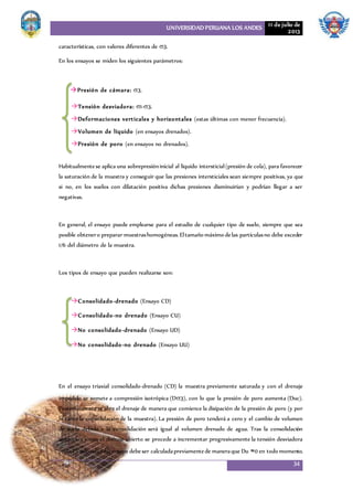 UNIVERSIDAD PERUANA LOS ANDES 11 de julio de
2013
34
características, con valores diferentes de 3.
En los ensayos se miden los siguientes parámetros:
Presión de cámara: 3.
Tensión desviadora: 1-3.
Deformaciones verticales y horizontales (estas últimas con menor frecuencia).
Volumen de líquido (en ensayos drenados).
Presión de poro (en ensayos no drenados).
Habitualmentese aplica una sobrepresióninicial al líquido intersticial(presión de cola), para favorecer
la saturación de la muestra y conseguir que las presiones intersticiales sean siempre positivas, ya que
si no, en los suelos con dilatación positiva dichas presiones disminuirían y podrían llegar a ser
negativas.
En general, el ensayo puede emplearse para el estudio de cualquier tipo de suelo, siempre que sea
posible obtenero preparar muestrashomogéneas.Eltamaño máximo delas partículasno debe exceder
1/6 del diámetro de la muestra.
Los tipos de ensayo que pueden realizarse son:
Consolidado-drenado (Ensayo CD)
Consolidado-no drenado (Ensayo CU)
No consolidado-drenado (Ensayo UD)
No consolidado-no drenado (Ensayo UU)
En el ensayo triaxial consolidado-drenado (CD) la muestra previamente saturada y con el drenaje
impedido se somete a compresión isotrópica (D3), con lo que la presión de poro aumenta (Duc).
Posteriormente se abre el drenaje de manera que comience la disipación de la presión de poro (y por
lo tanto la consolidación de la muestra). La presión de poro tenderá a cero y el cambio de volumen
de suelo debido a la consolidación será igual al volumen drenado de agua. Tras la consolidación
isotrópica y con el drenaje abierto se procede a incrementar progresivamente la tensión desviadora
(d).La velocidaddel ensayo debeser calculadapreviamentede maneraque Du ≈0 en todo momento.
 