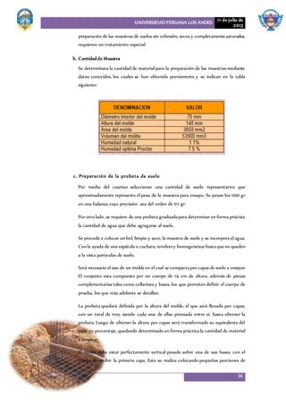 UNIVERSIDAD PERUANA LOS ANDES 11 de julio de
2013
36
preparación de las muestras de suelos sin cohesión, secos y completamente saturados,
requieren un tratamiento especial.
b. Cantidadde Muestra
Se determinara la cantidad de material para la preparación de las muestras mediante
datos conocidos, los cuales se han obtenido previamente y se indican en la tabla
siguiente:
c. Preparación de la probeta de suelo
Por medio del cuarteo seleccionar una cantidad de suelo representativo que
aproximadamente represente el peso de la muestra para ensayo. Se pesan los 1100 gr
en una balanza cuya precisión sea del orden de 0.1 gr.
Por otro lado, se requiere de una probeta graduadapara determinar en forma práctica
la cantidad de agua que debe agregarse al suelo.
Se procede a colocar un bol, limpio y seco, la muestra de suelo y se incorpora el agua.
Conla ayuda de una espátula o cuchara,revolvery homogeneizarhastaqueno queden
a la vista partículas de suelo.
Será necesario el uso de un moldeen el cual se compactapor capas de suelo a ensayar
El conjunto esta compuesto por un cuerpo de 14 cm de altura, además de piezas
complementarias tales como collarines y bases, los que permiten definir el cuerpo de
prueba, los que más adelante se detallan.
La probeta quedará definida por la altura del molde, el que será llenado por capas,
con un total de tres, siendo cada una de ellas prensada entre sí, hasta obtener la
probeta. Luego de obtener la altura por capas será transformado su equivalente del
peso en porcentaje, quedando determinado en forma práctica la cantidad de material
a emplear.
El molde debe estar perfectamente vertical posado sobre una de sus bases, con el
objeto de recibir la primera capa. Esto se realiza colocando pequeñas porciones de
 