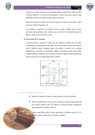 UNIVERSIDAD PERUANA LOS ANDES 11 de julio de
2013
37
manera de no perder material,se acomodamaterialpor medio de una varilla metálica,
se alisa la superficie y se tapa con la base superior. Llevar a la prensa y aplicar carga,
debiendo mantener presionado durante algunos minutos.
Retirar de la prensa el molde y sacar la base superior, escarificar la superficie, y dejar
apto para recibir la segunda capa.
Al escarificar la superficie se consigue formar un plano irregular para el mejor
acomodo entre partículas con la próxima capa y así evitar en la etapa de carga, una
falla por efecto de la unión entre capas.
d. Extracción de la muestra
La extracción de la muestra se realiza con un dispositivo ideado para tal efecto,
mediantegatamecánica,perfil,Al procedera la extraccióndela muestra,la que deberá
salir en perfecto estado, cualquier indicio de pérdida o mascada en la probeta,
implicará que esta debe ser desechada y deberá confeccionarse otra nueva. Debe
medirse la altura y el diámetro con un pie de metro para asegurarque las dimensiones
estén de acuerdo con lo especificado para el ensayo.
4.3.2. Procedimiento de ensayo:
Desarmar y limpiar la cámara y todas las líneas. Cerrar las válvulas.
Fijar el cabezalinterior a la cámaraen un soportey colocarla pieza perforada
que simula la piedra porosa. El cabezal se colocará invertido quedando la
pieza perforada de aluminio sobre él.
Colocar papel filtro sobre la pieza perforada, de diámetro igual al de la
probeta, según corresponda a la muestra a ensayar.
 