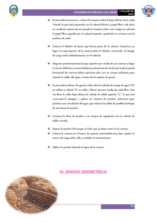 UNIVERSIDAD PERUANA LOS ANDES 11 de julio de
2013
38
Se procederá entonces a colocar la muestra sobre la base inferior de la celda
Triaxial, la que está preparada con el cabezal inferior y papel filtro, vale decir
en condición optima de ser posada la muestra sobre esta. Luego se colocará
el papel filtro seguido por el cabezal superior, quedando en contacto con la
probeta de suelo.
Colocar el cilindro de lucita que forma parte de la cámara Triaxial en su
lugar. La tapa superior de la cámara sobre el cilindro, centrando el vástago
de carga axial cuidadosamente en el cabezal.
Asegurar provisoriamente la tapa superior por medio de sus tuercas y luego
en forma definitiva,enroscándolassucesivamentede modo que la placa quede
horizontal, las tuercas deben apretarse solo con un torque suficiente para
impedir la salida del agua a través de los ajustes de goma.
Se procederáa llenar de agua la celda, abrir la válvula de escape de agua “P5”
en tablero y válvula “b” en celda, y llenar esta por medio de caída libre. Una
vez llena la celda dejar abierta la válvula de salida superior “C”, la que esta
conectada al desagüe y aplicar un mínimo de presión, solamente para
producir una circulación del agua, que inducirá la salida de posibles burbujas
de aire hacia el exterior.
Conectar la línea de presión a un tanque de regulación con su válvula de
salida cerrada.
Ajustar la presión del tanque al valor que se desea tener en la cámara.
Colocar la cámara en el banco de soporte centrándola muy bien, ajustar el
marco de carga sobre ella y también el extensómetro.
Aplicar la presión deseada al agua de la cámara
VI. ENSAYO EDOMETRICO
 