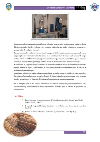 UNIVERSIDAD PERUANA LOS ANDES 11 de julio de
2013
39
Los ensayos edométricos están especialmente indicados para estudiar los asientos de suelos arcillosos
blandos saturados. Pueden realizarse con muestras inalteradas de suelos cohesivos o muestras re
compactadas de cualquier material
Estos ensayos suelen realizarse incrementando la carga vertical en escalones, de manera que cada nueva
carga duplica la compresión vertical existente en el escalón anterior. El ensayo suele alcanzar la carga
vertical máxima de 1 MN/m2 aunque es posible especificar cargas mayores si el problema que se pretende
analizar lo requiere. El ensayo incluye también el control de deformaciones durante la descarga.
Cada escalón de carga del ensayo edométrico se mantiene durante un día. Se recomienda mantener este
tiempo mínimo de espera y, por lo tanto, se desaconseja especificar duraciones menores al solicitar la
realización de estos ensayos
Los ensayos edométricos suelen realizarse con probetas saturadas aunque es posible, en casos especiales,
hacerlos con humedad menor o saturarlos después de haber colocado cierta sobrecarga. Estas variantes
pueden ser de interés en el estudio del colapso o la expansión de suelos meta estables.
De la interpretación de los ensayos edométricos se deducen parámetros geotécnicos relativos a la
deformabilidad y permeabilidad del suelo especialmente indicados para el estudio de problemas de
consolidación.
5.1 Objeto
Conocer a priori el comportamiento de los suelos compresibles frente a la acción de
cargas curva e – log p´)
Predecir la magnitud de los asentamientos y su evolución en el tiempo (parámetros Cc ,
Cr , Cv)
Estimar en forma indirecta el coeficiente de permeabilidad vertical (v=k .i)
 