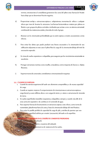 UNIVERSIDAD PERUANA LOS ANDES 11 de julio de
2013
4
terreno, entonces éste al consolidarse generaráen las caras del pilote unas fuerzas de fricción
hacia abajo que se denominan fricción negativa.
d) Proporcionar anclaje a estructuras sujetas a subpresiones, momentos de volteo o cualquier
efecto que trate de levantar la estructura. Las fuerzas horizontales se resisten por pilotes en
flexión o por grupos de pilotes verticales e inclinados que actúan como un sistema estructural,
combinando las resistencias axiales y laterales de todo el grupo.
e) Alcanzar con la cimentación profundidades que no estén sujetas a erosión, socavaciones u otros
efectos.
f) Para evitar los daños que puede producir una futura excavación a la cimentación de una
edificación adyacente; en este caso el pilote lleva la carga de la cimentacióndebajo del nivel de
excavación esperado.
g) En áreas de suelos expansivos o colapsables, para asegurar que los movimientos estacionales no
sucederán.
h) Proteger estructuras marinas como muelles, atracaderos, contra impactos de barcos u objetos
flotantes.
i) Soportarmurosdecontención, contrafuerteso cimentacionesde maquinas
2.2. CUANDO SE EMPLEAN
1. Cuando los estratos superiores del suelo son altamente compresibles y o de escasa capacidad
de carga
2. Cuando se requiere mejorar el comportamiento de cimentaciones en estructuras sujetas a
carga lateral, ya sean edificios altos o con cargas de viento y o sismo o estructuras de retención
de tierra.
3. En suelos superficiales inestables (expansivos, colapsables), siempre y cuando más allá de la
zona activa de expansión o de cambios en el contenido de agua.
4. Para soportar fuerzas de levantamiento en estructura sujetas a este efecto, como torres de
transmisión, plataformas fuera de costa y losas de cimentación debajo del nivel freático.
5. Para evitar la posible pérdida de capacidad de carga de pila y estribos de puentes que una
cimentación superficial sufriría por erosión (socavación) del suelo en la superficie.
2.3. ASPECTOSA CONSIDERAR EN EL DISEÑO DE CIMIENTOS PROFUNDAS
 Características del subsuelo
 Métodos de exploración y muestreo del subsuelo
 Asignación de los parámetros de resistencia de los suelos.
 