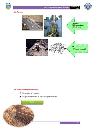 UNIVERSIDAD PERUANA LOS ANDES 11 de julio de
2013
40
5.2 Muestreo
5.3 Ensayo edométrico Procedimiento
Preparación de la muestra
Se aplican incrementos de carga de magnitud variable
17,5
18,0
18,5
19,0
19,5
Pistón fijo
(Hidroneumático -
ASTM D6519)
Muestra en dama
(Tallado manual)
Carga
 