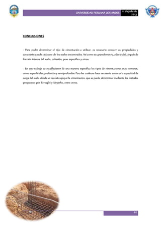 UNIVERSIDAD PERUANA LOS ANDES 11 de julio de
2013
44
CONCLUSIONES
- Para poder determinar el tipo de cimentación a utilizar, es necesario conocer las propiedades y
características de cada uno de los suelos encontrados. Así como su granulometría, plasticidad, ángulo de
fricción interna del suelo, cohesión, peso específico y otros.
- En este trabajo se establecieron de una manera específica los tipos de cimentaciones más comunes,
como superficiales, profundas y semiprofundas. Para las cuales se hace necesario conocer la capacidad de
carga del suelo donde se necesita apoyar la cimentación, que se puede determinar mediante los métodos
propuestos por Terzaghi y Meyerho, entre otros.
 