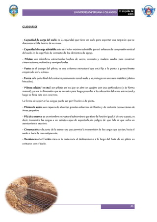 UNIVERSIDAD PERUANA LOS ANDES 11 de julio de
2013
45
GLOSARIO
- Capacidad de carga del suelo: es la capacidad que tiene un suelo para soportar una carga sin que se
desconozca falla dentro de su masa.
- Capacidad de carga admisible: esteesel valor máximo admisible para el esfuerzo de compresiónvertical
del suelo en la superficie de contacto de los elementos de apoyo.
- Pilotes: son miembros estructurales hechos de acero, concreto y madera usados para construir
cimentaciones profundas y semiprofundas.
- Fuste: es el cuerpo del pilote; es una columna estructural que está fija a la punta y generalmente
empotrado en la cabeza.
- Punta: esla parte final del contacto permanenteconel suelo y se protegecon un casco metálico (pilotes
hincados).
- Pilotes colados “in situ”: son pilotes en los que se abre un agujero con una perforadora (o de forma
manual), ya sea la dimensión que se necesite para luego proceder a la colocación del acero estructural y
luego se llena este con concreto.
La forma de soportar las cargas puede ser por fricción o de punta.
- Pilotes de acero: son capaces de absorber grandes esfuerzos de flexión y de cortante con secciones de
áreas pequeñas.
- Pila de concreto: es un miembro estructural subterráneo que tiene la función igual al de una zapata, es
decir, transmitir las cargas a un estrato capaz de soportarla, sin peligro de que falle ni que sufra un
asentamiento excesivo.
- Cimentación: es la parte de la estructura que permite la transmisión de las cargas que actúan, hacia el
suelo o hacia la roca subyacente.
- Resistencia a la fricción: ésta es la resistencia al deslizamiento a lo largo del fuste de un pilote en
contacto con el suelo.
 