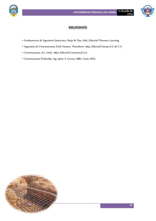 UNIVERSIDAD PERUANA LOS ANDES 11 de julio de
2013
46
BIBLIOGRAFÍA
• Fundamentos de Ingeniería Geotécnica, Braja M. Das, 2001, Editorial Thomson Learning.
• Ingeniería de Cimentaciones, Peck. Hanson. Thornburn, 1993, Editorial Limusa S.A. de C.V.
• Cimentaciones, A.L. Little, 1965, Editorial Continental S.A.
• Cimentaciones Profundas, Ing. Jaime A. Cerros, 1986, Curso ASIA.
 