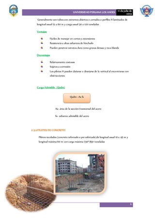 UNIVERSIDAD PERUANA LOS ANDES 11 de julio de
2013
6
Generalmente son tubos con extremos abiertos o cerrados o perfiles H laminados de
longitud usual 15 a 60 m y carga usual 30 a 120 toneladas
Ventajas:
Fáciles de manejar en cortes y extensiones
Resistencia a altas esfuerzos de hinchado
Pueden penetrar estratos dura como gravas densas y roca blanda
Desventajas
Relativamente costosos
Sujetos a corrosión
Los pilotes H pueden dañarse o desviarse de la vertical al encontrarse con
obstrucciones
Carga Admisible (Qadm)
As= área de la sección transversal del acero
fs= esfuerzo admisible del acero
2.5.2 PILOTES DE CONCRETO
Pilotes recolados (concreto reforzado o pre esforzado)de longitud usual 10 a 45 m y
longitud máxima 60 m con carga máxima 750ª 850 toneladas
Qadm =As fs
 