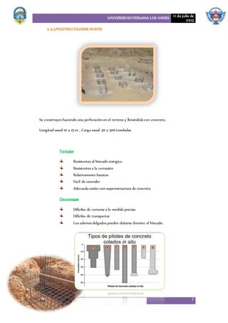 UNIVERSIDAD PERUANA LOS ANDES 11 de julio de
2013
7
2.5.3 PILOTESCOLADOS IN SITU
Se construyen haciendo una perforación en el terreno y llenándola con concreto.
Longitud usual 10 a 15 m , Carga usual 30 a 300 toneladas
Ventajas
Resistentes al hincado enérgico
Resistentes a la corrosión
Relativamente baratos
Fácil de extender
Adecuada unión con superestructura de concreto
Desventajas
Difíciles de cortarse a la medida precisa
Difíciles de transportar
Loa ademes delgados pueden dañarse durante el hincado.
 