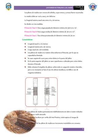UNIVERSIDAD PERUANA LOS ANDES 11 de julio de
2013
9
Los pilotes de madera son troncos de árboles, cuyas ramas y corteza fueron recortadas.
La madera debe ser recta, sana y sin defectos
La longitud máxima usual esta entre 10 y 20 metros.
Se dividen en tres medidas:
Pilotes de Clase A: Para cargas pesadas de diámetro mínimo de 35.6 cm o 14”.
Pilotes de Clase B: Para cargas medias de diámetro mínimo de 30 cm o 12”.
Pilotes de Clase C: Para obras provisionales de diámetro mínimo de 30 cm.
Características:
Longitud usual 5 a 15 metros
Longitud máxima 30 a 40 metros
Carga usual 30 a 50 toneladas
Los pilotes de madera no resisten altos esfuerzos al hincarse, por lo que su
capacidad es limitada.
Se usan zapatas de acero para evitar daños en la punta del pilote
En la parte superior del pilote se usan capuchones o cabezales para evitar daños
durante el hincado.
Debe evitarse el empalme de pilotes, sobre todo en cargas de tensión o laterales,
pero si es necesario se hace el uso de soleras metálicas y tornillos o uso de
maguitos tubulares.
Los pilotes de madera permanecerán indefinidamente sin daño si están rodeados
por agua o suelo saturado.
Cuando se localizan por arriba del nivel freático, están sujetos al ataque de
insectos.
La vida útil de los pilotes de madera se incrementa tratándolos con creosota
 