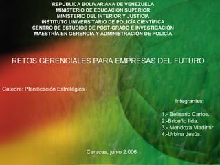 REPUBLICA BOLIVARIANA DE VENEZUELA
                     MINISTERIO DE EDUCACIÓN SUPERIOR
                     MINISTERIO DEL INTERIOR Y JUSTICIA
               INSTITUTO UNIVERSITARIO DE POLICÍA CIENTÍFICA
            CENTRO DE ESTUDIOS DE POST-GRADO E INVESTIGACIÓN
             MAESTRÍA EN GERENCIA Y ADMINISTRACIÓN DE POLICÍA




    RETOS GERENCIALES PARA EMPRESAS DEL FUTURO


Cátedra: Planificación Estratégica I

                                                                Integrantes:

                                                          1.- Belisario Carlos.
                                                          2.-Briceño Ilda.
                                                          3.- Mendoza Vladimir.
                                                          4.-Urbina Jesús.


                                   Caracas, junio 2.006
 