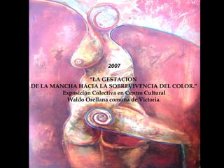 Encuentro  2007 “ LA GESTACION DE LA MANCHA HACIA LA SOBREVIVENCIA DEL COLOR.” Exposición Colectiva en Centro Cultural Waldo Orellana comuna de Victoria. 