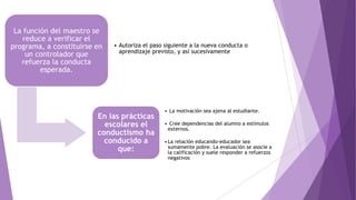 La función del maestro se
reduce a verificar el
programa, a constituirse en
un controlador que
refuerza la conducta
esperada.
• Autoriza el paso siguiente a la nueva conducta o
aprendizaje previsto, y así sucesivamente
En las prácticas
escolares el
conductismo ha
conducido a
que:
• La motivación sea ajena al estudiante.
• Cree dependencias del alumno a estímulos
externos.
•La relación educando-educador sea
sumamente pobre. La evaluación se asocie a
la calificación y suele responder a refuerzos
negativos
 