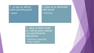 1. ¿A que se define
como planificación?
• Iguales
2.¿Que es la identidad
educativa?
• Diferente
3. ¿Que se debe tener
en cuenta para realizar
una planificación
educativa?
• Particular: Especifico
• Fiscal: Global
 