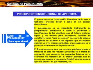 ¿Qué es el
Presupuesto?
¿Para que sirve?
El presupuesto es la expresión financiera de lo que el
Gobierno pretende llevar a cabo en un período
determinado.
El presupuesto es un importante instrumento de
programación económica y social al posibilitar la
identificación de los objetivos que el Estado pretende
lograr y los medios para alcanzarlos. También se
constituye como “guía de acción” que permite ordenar
los gastos de acuerdo a los ingresos que se esperan
obtener. A nivel macroeconómico, el presupuesto es el
principal instrumento de la política fiscal.
El Presupuesto es para los recursos públicos lo que el
mercado es para los recursos privados; es el medio de
asignación que resuelve las preguntas básicas de la
economía de mercado en el ámbito público: qué se
provee, para quién, a qué precio (costo), de que manera,
quién lo provee, en qué momento, etc.
PRESUPUESTO INSTITUCIONAL DE APERTURA
Sistema de Presupuesto
Sistema de Presupuesto
 