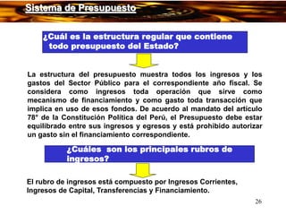 26
¿Cuál es la estructura regular que contiene
todo presupuesto del Estado?
La estructura del presupuesto muestra todos los ingresos y los
gastos del Sector Público para el correspondiente año fiscal. Se
considera como ingresos toda operación que sirve como
mecanismo de financiamiento y como gasto toda transacción que
implica en uso de esos fondos. De acuerdo al mandato del artículo
78° de la Constitución Política del Perú, el Presupuesto debe estar
equilibrado entre sus ingresos y egresos y está prohibido autorizar
un gasto sin el financiamiento correspondiente.
¿Cuáles son los principales rubros de
ingresos?
El rubro de ingresos está compuesto por Ingresos Corrientes,
Ingresos de Capital, Transferencias y Financiamiento.
Sistema de Presupuesto
 