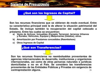 28
¿Qué son los Ingresos de Capital?
Son los recursos financieros que se obtienen de modo eventual. Entre
su característica principal está la de alterar la situación patrimonial del
Estado. Se incluye también la recuperación del capital colocado a
préstamo. Entre los cuales se encuentran:
a) Venta de Activos: Inmuebles (Excepto Terrenos), terrenos Urbanos
y Rurales; Vehículos, Equipos y Maquinarias (Usados), otros.
b) Amortización por Prestamos concedidos (Reembolsos)
c) Otros Ingresos de Capital
¿Qué son Transferencias?
Son los recursos financieros no reembolsables provenientes de
agencias internacionales de desarrollo, instituciones y organismos
internacionales, así como de otras personas naturales o jurídicas
domiciliadas o no en el País. Se considera las transferencias
provenientes de las Entidades Públicas y Privadas sin exigencia de
contraprestación alguna.
Sistema de Presupuesto
 