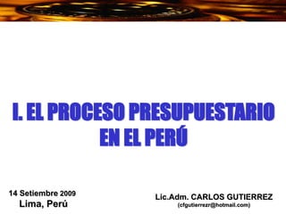 Lic.Adm. CARLOS GUTIERREZ
(cfgutierrezr@hotmail.com)
14 Setiembre 2009
Lima, Perú
I. EL PROCESO PRESUPUESTARIO
EN EL PERÚ
 