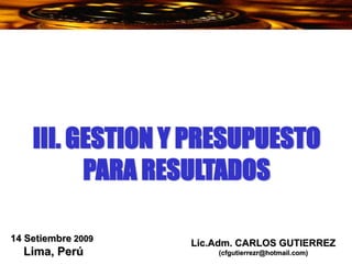 Lic.Adm. CARLOS GUTIERREZ
(cfgutierrezr@hotmail.com)
14 Setiembre 2009
Lima, Perú
III. GESTION Y PRESUPUESTO
PARA RESULTADOS
 