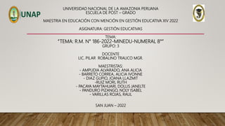 UNIVERSIDAD NACIONAL DE LA AMAZONIA PERUANA
ESCUELA DE POST – GRADO
MAESTRIA EN EDUCACIÓN CON MENCIÓN EN GESTIÓN EDUCATIVA XIV 2022
ASIGNATURA: GESTIÓN EDUCATIVAS
TEMA:
“TEMA: R.M. N° 186-2022-MINEDU-NUMERAL 8°”
GRUPO: 3
DOCENTE
LIC. PILAR ROBALINO TRAUCO MGR.
MAESTRISTAS:
- AMPUDIA ALVARADO, ANA ALICIA
- BARRETO CORREA, ALICIA IVONNE
- DIAZ GUPIO, JOANA LLAZMIT
-RUIZ MORI, RUTH
- PACAYA MAYTAHUARI, DOLLIS JANELTE
- PANDURO PIZANGO, NOLY ISABEL
- VARILLAS ROJAS, RAUL
SAN JUAN – 2022
 