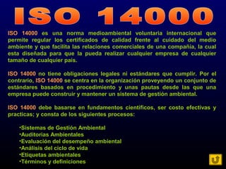 ISO 14000 es una norma medioambiental voluntaria internacional que
permite regular los certificados de calidad frente al cuidado del medio
ambiente y que facilita las relaciones comerciales de una compañía, la cual
esta diseñada para que la pueda realizar cualquier empresa de cualquier
tamaño de cualquier país.
ISO 14000 no tiene obligaciones legales ni estándares que cumplir. Por el
contrario, ISO 14000 se centra en la organización proveyendo un conjunto de
estándares basados en procedimiento y unas pautas desde las que una
empresa puede construir y mantener un sistema de gestión ambiental.
ISO 14000 debe basarse en fundamentos científicos, ser costo efectivas y
practicas; y consta de los siguientes procesos:
•Sistemas de Gestión Ambiental
•Auditorias Ambientales
•Evaluación del desempeño ambiental
•Análisis del ciclo de vida
•Etiquetas ambientales
•Términos y definiciones
 