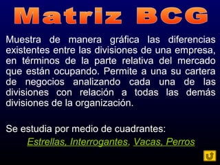 Muestra de manera gráfica las diferencias
existentes entre las divisiones de una empresa,
en términos de la parte relativa del mercado
que están ocupando. Permite a una su cartera
de negocios analizando cada una de las
divisiones con relación a todas las demás
divisiones de la organización.
Se estudia por medio de cuadrantes:
Estrellas, Interrogantes, Vacas, Perros
 