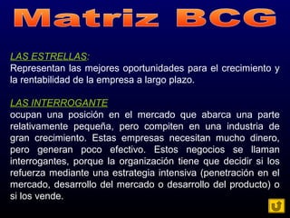 LAS ESTRELLAS:
Representan las mejores oportunidades para el crecimiento y
la rentabilidad de la empresa a largo plazo.
LAS INTERROGANTE
ocupan una posición en el mercado que abarca una parte
relativamente pequeña, pero compiten en una industria de
gran crecimiento. Estas empresas necesitan mucho dinero,
pero generan poco efectivo. Estos negocios se llaman
interrogantes, porque la organización tiene que decidir si los
refuerza mediante una estrategia intensiva (penetración en el
mercado, desarrollo del mercado o desarrollo del producto) o
si los vende.
 