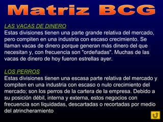 LAS VACAS DE DINERO
Estas divisiones tienen una parte grande relativa del mercado,
pero compiten en una industria con escaso crecimiento. Se
llaman vacas de dinero porque generan más dinero del que
necesitan y, con frecuencia son "ordeñadas". Muchas de las
vacas de dinero de hoy fueron estrellas ayer.
LOS PERROS
Estas divisiones tienen una escasa parte relativa del mercado y
compiten en una industria con escaso o nulo crecimiento del
mercado; son los perros de la cartera de la empresa. Debido a
su posición débil, interna y externa, estos negocios con
frecuencia son liquidadas, descartadas o recortadas por medio
del atrincheramiento
 