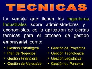 La ventaja que tienen los Ingenieros
Industriales sobre administradores y
economistas, es la aplicación de ciertas
técnicas para el proceso de gestión
empresarial, como:
• Gestión Estratégica
• Plan de Negocios
• Gestión Financiera
• Gestión de Mercadeo
• Gestión de Proyectos
• Gestión Tecnológica
• Gestión Legislativa
• Gestión de Personal
 