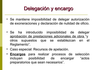 Delegación y encargo Se mantiene imposibilidad de delegar autorización de exoneraciones y declaración de nulidad de oficio.  Se ha introducido imposibilidad de delegar  aprobación de prestaciones adicionales de obra  “y  otros supuestos que se establezcan en el Reglamento”. Caso especial: Recursos de apelación. Encargos  para realizar procesos de selección incluyen posibilidad de encargar “actos preparatorios que sean necesarios”. 