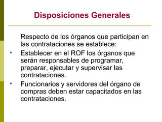 Disposiciones Generales Respecto de los órganos que participan en las contrataciones se establece: Establecer en el ROF los órganos que serán responsables de programar, preparar, ejecutar y supervisar las contrataciones. Funcionarios y servidores del órgano de compras deben estar capacitados en las contrataciones. 