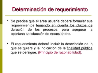 Determinación de requerimiento Se precisa que el área usuaria deberá formular sus requerimientos  teniendo en cuenta los plazos de duración de los procesos , para asegurar la oportuna satisfacción de necesidades.  El requerimiento deberá incluir la descripción de lo que se quiere y la indicación de la  finalidad pública  que se persigue.  (Principio de razonabilidad). 