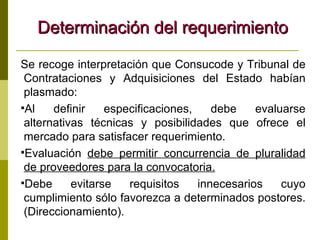 Determinación del requerimiento Se recoge interpretación que Consucode y Tribunal de Contrataciones y Adquisiciones del Estado habían plasmado: Al definir especificaciones, debe evaluarse alternativas técnicas y posibilidades que ofrece el mercado para satisfacer requerimiento.  Evaluación  debe permitir concurrencia de pluralidad de proveedores para la convocatoria.   Debe evitarse requisitos innecesarios cuyo cumplimiento sólo favorezca a determinados postores. (Direccionamiento). 